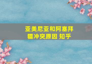 亚美尼亚和阿塞拜疆冲突原因 知乎